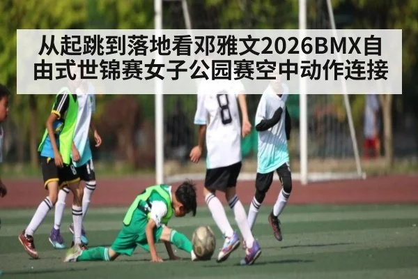 从起跳到落地看邓雅文2026BMX自由式世锦赛女子公园赛空中动作连接 - leyu