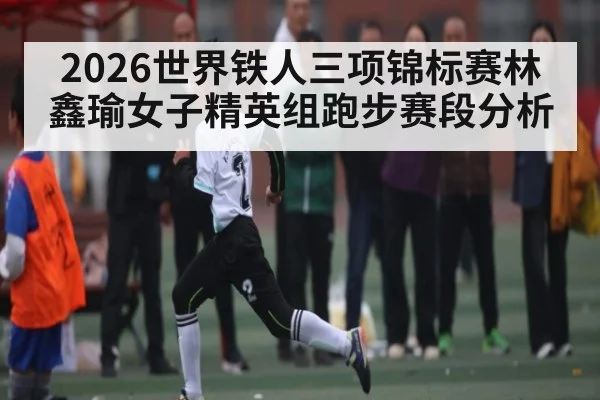 2026世界铁人三项锦标赛林鑫瑜女子精英组跑步赛段分析 - leyu